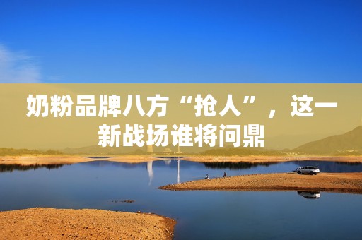 奶粉品牌八方“抢人”，这一新战场谁将问鼎