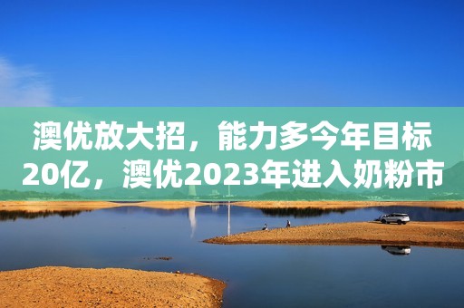 澳优放大招，能力多今年目标20亿，澳优2023年进入奶粉市场前三