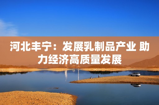 河北丰宁：发展乳制品产业 助力经济高质量发展