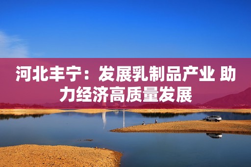 河北丰宁：发展乳制品产业 助力经济高质量发展
