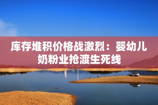 库存堆积价格战激烈：婴幼儿奶粉业抢渡生死线