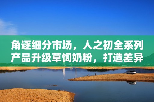角逐细分市场，人之初全系列产品升级草饲奶粉，打造差异化竞争力