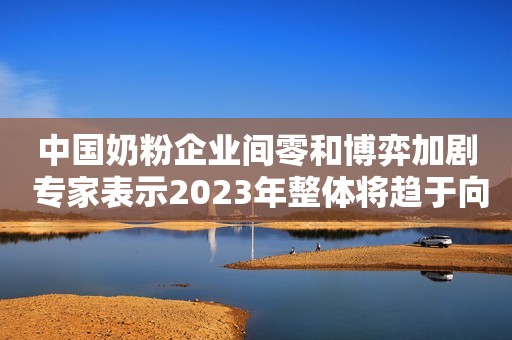 中国奶粉企业间零和博弈加剧 专家表示2023年整体将趋于向好