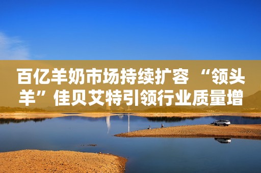 百亿羊奶市场持续扩容 “领头羊”佳贝艾特引领行业质量增长