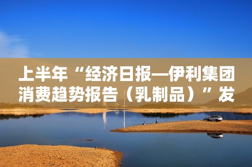 上半年“经济日报―伊利集团消费趋势报告（乳制品）”发布：消费持续向好 县乡市场广阔