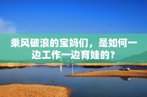 乘风破浪的宝妈们，是如何一边工作一边育娃的？
