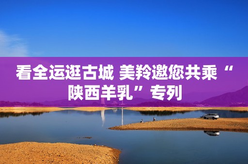看全运逛古城 美羚邀您共乘“陕西羊乳”专列