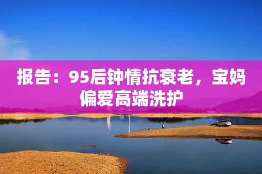 报告：95后钟情抗衰老，宝妈偏爱高端洗护