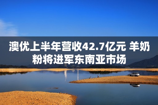 澳优上半年营收42.7亿元 羊奶粉将进军东南亚市场
