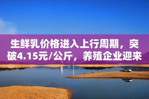 生鲜乳价格进入上行周期，突破4.15元/公斤，养殖企业迎来利好！