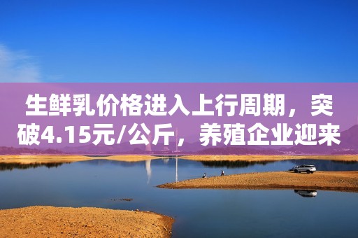 生鲜乳价格进入上行周期，突破4.15元/公斤，养殖企业迎来利好！
