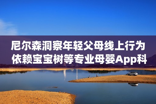 尼尔森洞察年轻父母线上行为 依赖宝宝树等专业母婴App科学育儿