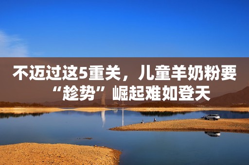 不迈过这5重关，儿童羊奶粉要“趁势”崛起难如登天