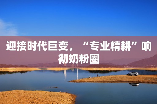 迎接时代巨变，“专业精耕”响彻奶粉圈