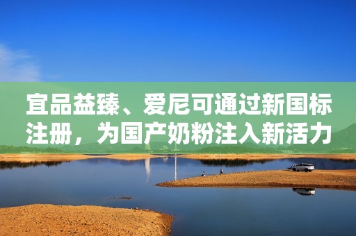 宜品益臻、爱尼可通过新国标注册，为国产奶粉注入新活力！