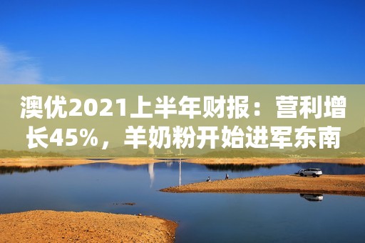 澳优2021上半年财报：营利增长45%，羊奶粉开始进军东南亚市场