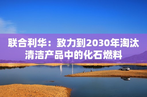 联合利华：致力到2030年淘汰清洁产品中的化石燃料
