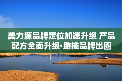 美力源品牌定位加速升级 产品配方全面升级·助推品牌出圈