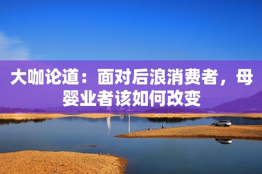 大咖论道：面对后浪消费者，母婴业者该如何改变