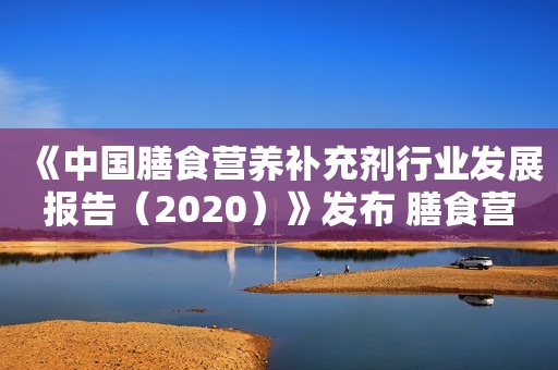 《中国膳食营养补充剂行业发展报告（2020）》发布 膳食营养补充剂行业发展加速