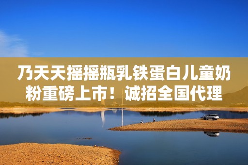 乃天天摇摇瓶乳铁蛋白儿童奶粉重磅上市！诚招全国代理