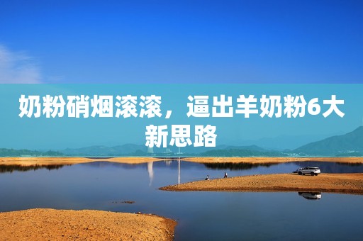 奶粉硝烟滚滚，逼出羊奶粉6大新思路