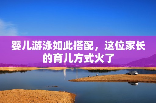 婴儿游泳如此搭配，这位家长的育儿方式火了