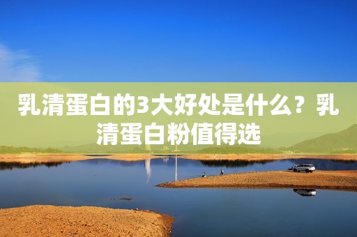 乳清蛋白的3大好处是什么？乳清蛋白粉值得选