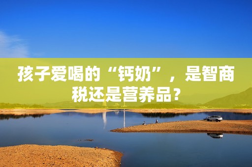 孩子爱喝的“钙奶”，是智商税还是营养品？
