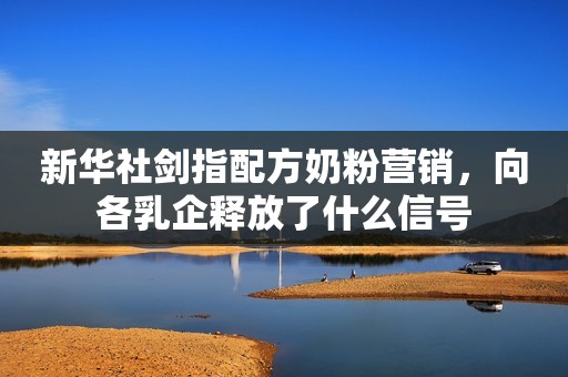 新华社剑指配方奶粉营销，向各乳企释放了什么信号