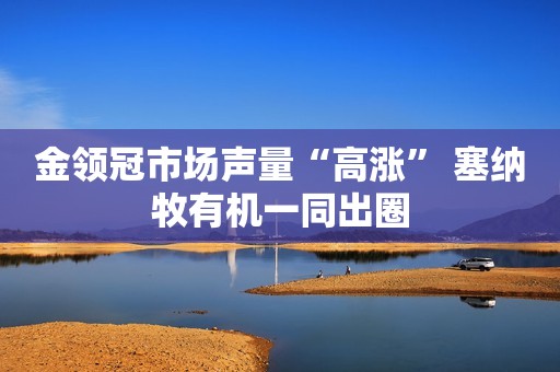 金领冠市场声量“高涨” 塞纳牧有机一同出圈