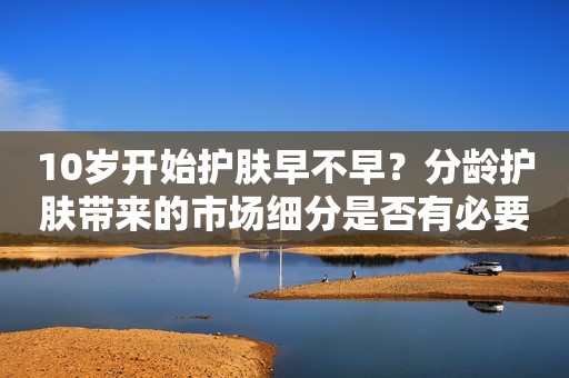 10岁开始护肤早不早？分龄护肤带来的市场细分是否有必要？