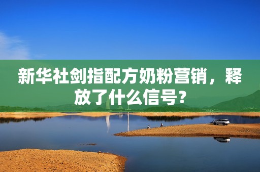 新华社剑指配方奶粉营销，释放了什么信号？