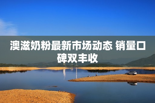 澳滋奶粉最新市场动态 销量口碑双丰收