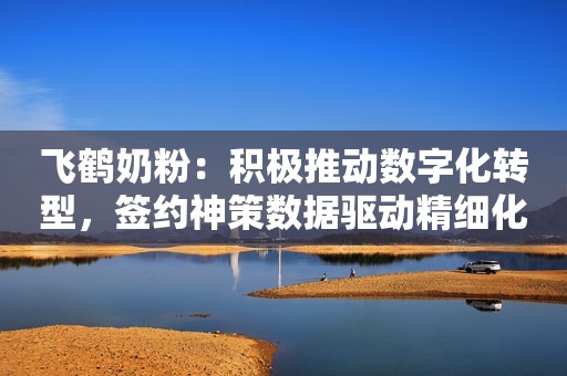 飞鹤奶粉：积极推动数字化转型，签约神策数据驱动精细化运营