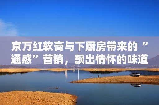 京万红软膏与下厨房带来的“通感”营销，飘出情怀的味道