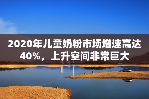 2020年儿童奶粉市场增速高达40%，上升空间非常巨大