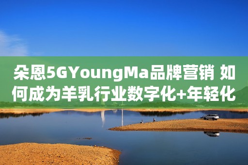 朵恩5GYoungMa品牌营销 如何成为羊乳行业数字化+年轻化的案例
