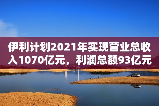 伊利计划2021年实现营业总收入1070亿元，利润总额93亿元