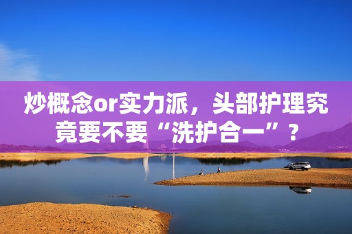 炒概念or实力派，头部护理究竟要不要“洗护合一”?
