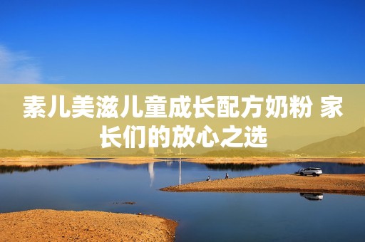 素儿美滋儿童成长配方奶粉 家长们的放心之选