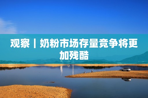 观察｜奶粉市场存量竞争将更加残酷