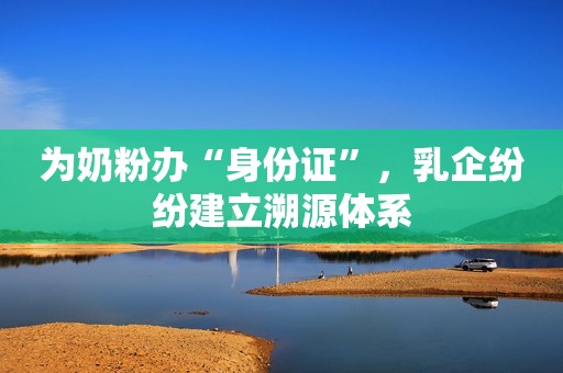 为奶粉办“身份证”，乳企纷纷建立溯源体系