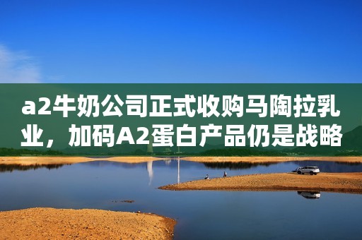 a2牛奶公司正式收购马陶拉乳业，加码A2蛋白产品仍是战略关键