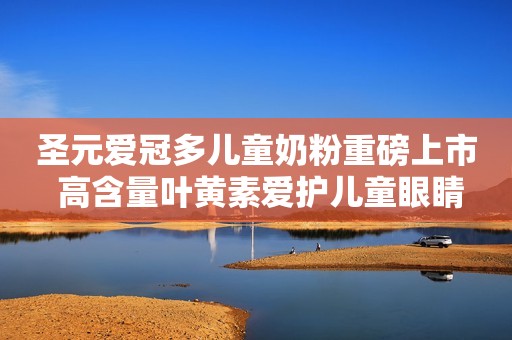 圣元爱冠多儿童奶粉重磅上市 高含量叶黄素爱护儿童眼睛