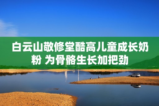 白云山敬修堂酷高儿童成长奶粉 为骨骼生长加把劲