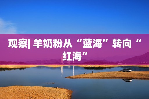 观察| 羊奶粉从“蓝海”转向“红海”