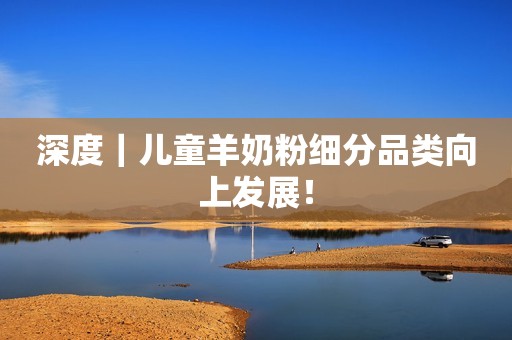 深度｜儿童羊奶粉细分品类向上发展！