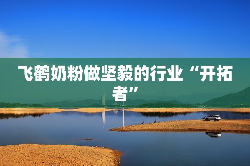 飞鹤奶粉做坚毅的行业“开拓者”
