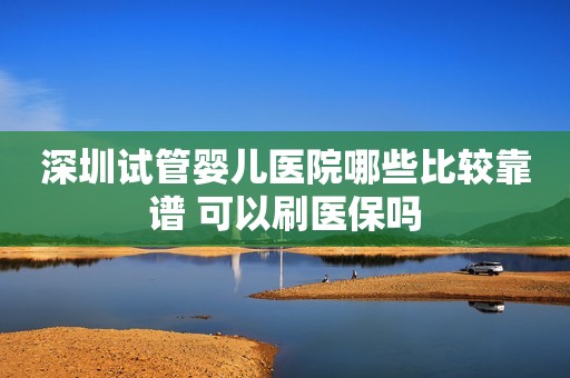 深圳试管婴儿医院哪些比较靠谱 可以刷医保吗